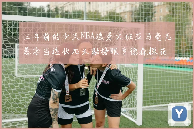 三年前的今天NBA选秀文班亚马毫无悬念当选状元米勒榜眼亨德森探花成就传奇时刻